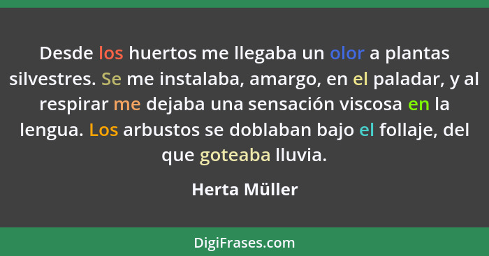 Desde los huertos me llegaba un olor a plantas silvestres. Se me instalaba, amargo, en el paladar, y al respirar me dejaba una sensació... - Herta Müller