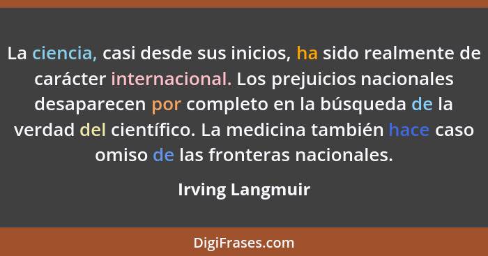 La ciencia, casi desde sus inicios, ha sido realmente de carácter internacional. Los prejuicios nacionales desaparecen por completo... - Irving Langmuir