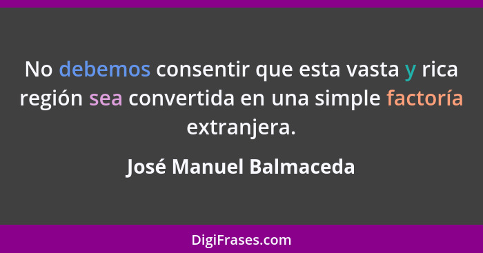 No debemos consentir que esta vasta y rica región sea convertida en una simple factoría extranjera.... - José Manuel Balmaceda