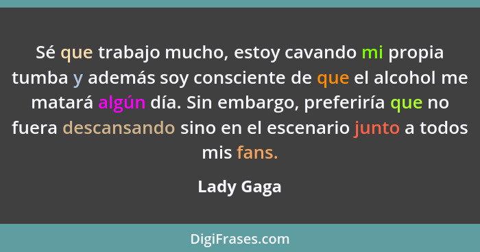 Sé que trabajo mucho, estoy cavando mi propia tumba y además soy consciente de que el alcohol me matará algún día. Sin embargo, preferiría... - Lady Gaga