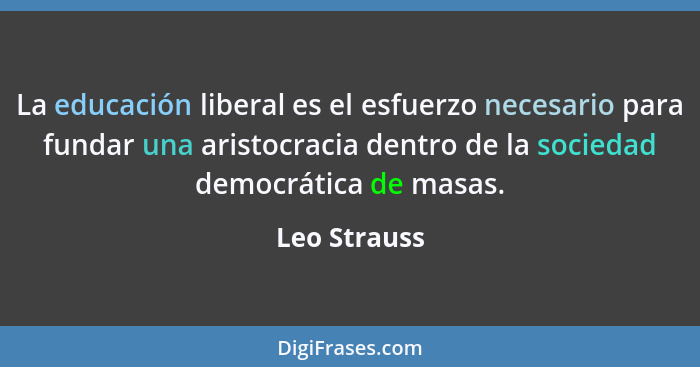 La educación liberal es el esfuerzo necesario para fundar una aristocracia dentro de la sociedad democrática de masas.... - Leo Strauss