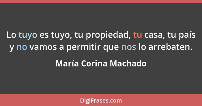Lo tuyo es tuyo, tu propiedad, tu casa, tu país y no vamos a permitir que nos lo arrebaten.... - María Corina Machado