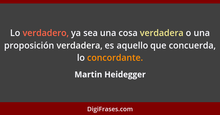 Lo verdadero, ya sea una cosa verdadera o una proposición verdadera, es aquello que concuerda, lo concordante.... - Martin Heidegger