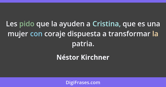 Les pido que la ayuden a Cristina, que es una mujer con coraje dispuesta a transformar la patria.... - Néstor Kirchner