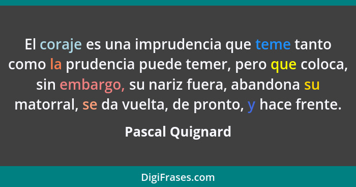 El coraje es una imprudencia que teme tanto como la prudencia puede temer, pero que coloca, sin embargo, su nariz fuera, abandona su... - Pascal Quignard