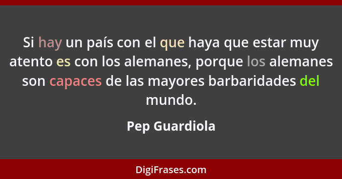 Si hay un país con el que haya que estar muy atento es con los alemanes, porque los alemanes son capaces de las mayores barbaridades d... - Pep Guardiola