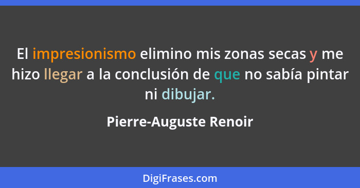 El impresionismo elimino mis zonas secas y me hizo llegar a la conclusión de que no sabía pintar ni dibujar.... - Pierre-Auguste Renoir