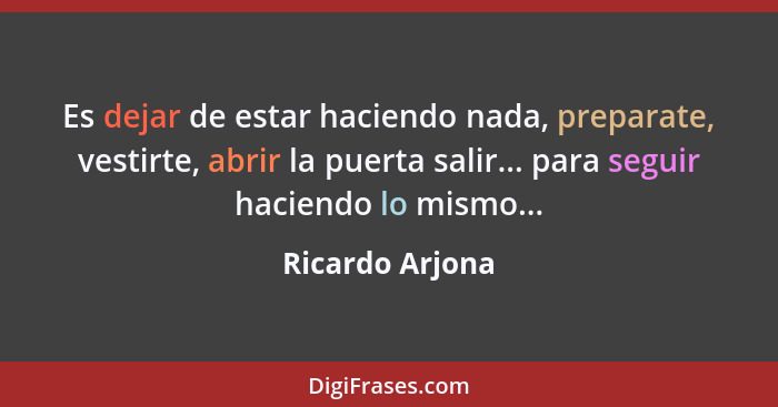 Es dejar de estar haciendo nada, preparate, vestirte, abrir la puerta salir... para seguir haciendo lo mismo...... - Ricardo Arjona