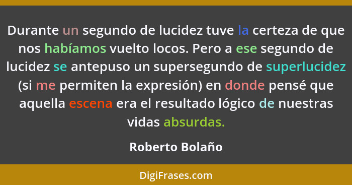 Durante un segundo de lucidez tuve la certeza de que nos habíamos vuelto locos. Pero a ese segundo de lucidez se antepuso un superseg... - Roberto Bolaño