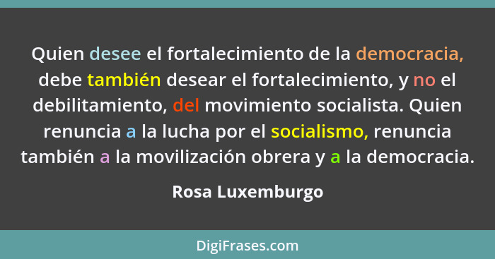 Quien desee el fortalecimiento de la democracia, debe también desear el fortalecimiento, y no el debilitamiento, del movimiento soci... - Rosa Luxemburgo
