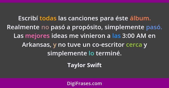 Escribí todas las canciones para éste álbum. Realmente no pasó a propósito, simplemente pasó. Las mejores ideas me vinieron a las 3:00... - Taylor Swift