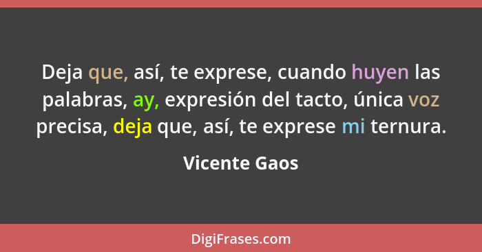 Deja que, así, te exprese, cuando huyen las palabras, ay, expresión del tacto, única voz precisa, deja que, así, te exprese mi ternura.... - Vicente Gaos