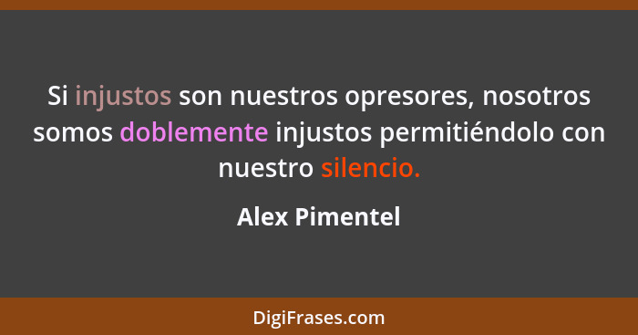 Si injustos son nuestros opresores, nosotros somos doblemente injustos permitiéndolo con nuestro silencio.... - Alex Pimentel