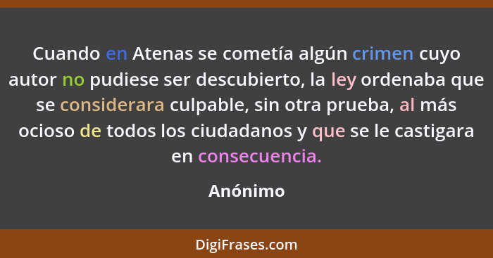 Cuando en Atenas se cometía algún crimen cuyo autor no pudiese ser descubierto, la ley ordenaba que se considerara culpable, sin otra prueba... - Anónimo