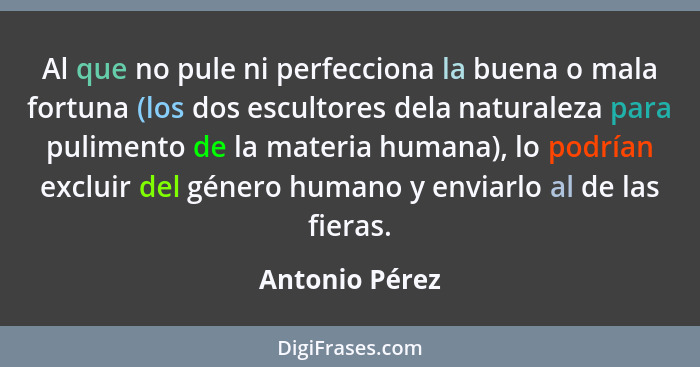 Al que no pule ni perfecciona la buena o mala fortuna (los dos escultores dela naturaleza para pulimento de la materia humana), lo pod... - Antonio Pérez