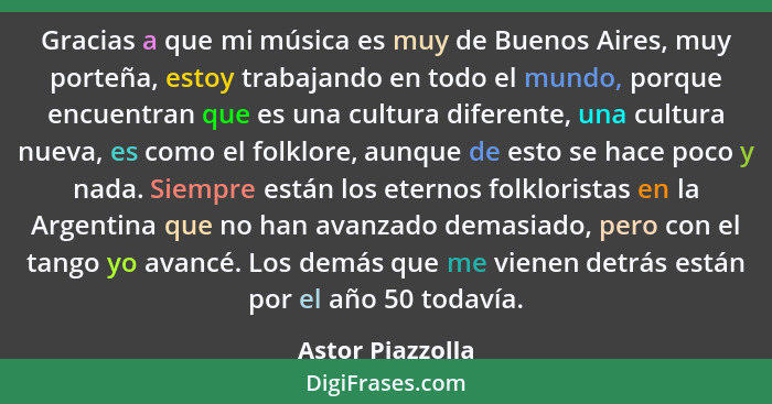 Gracias a que mi música es muy de Buenos Aires, muy porteña, estoy trabajando en todo el mundo, porque encuentran que es una cultura... - Astor Piazzolla