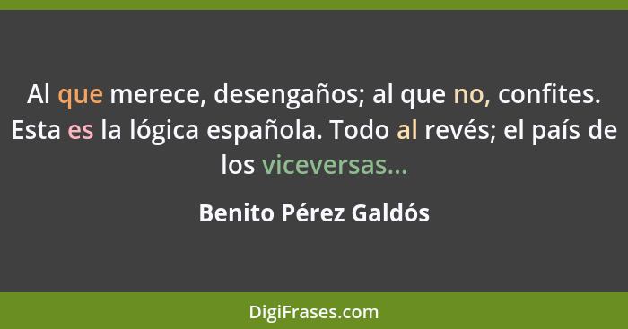 Al que merece, desengaños; al que no, confites. Esta es la lógica española. Todo al revés; el país de los viceversas...... - Benito Pérez Galdós