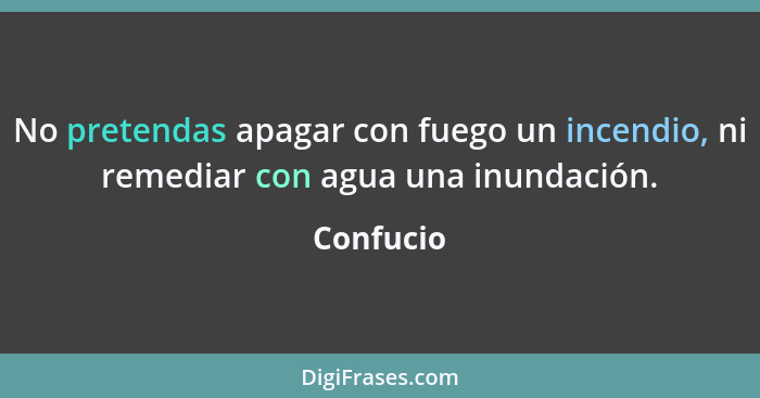 No pretendas apagar con fuego un incendio, ni remediar con agua una inundación.... - Confucio