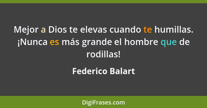 Mejor a Dios te elevas cuando te humillas. ¡Nunca es más grande el hombre que de rodillas!... - Federico Balart