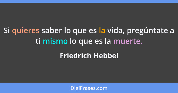 Si quieres saber lo que es la vida, pregúntate a ti mismo lo que es la muerte.... - Friedrich Hebbel