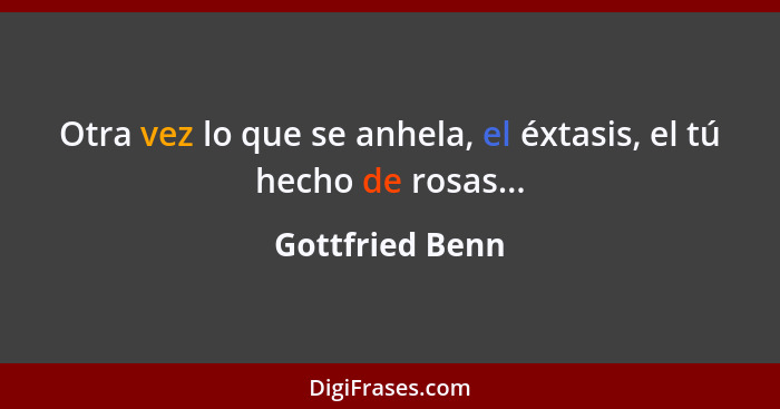 Otra vez lo que se anhela, el éxtasis, el tú hecho de rosas...... - Gottfried Benn