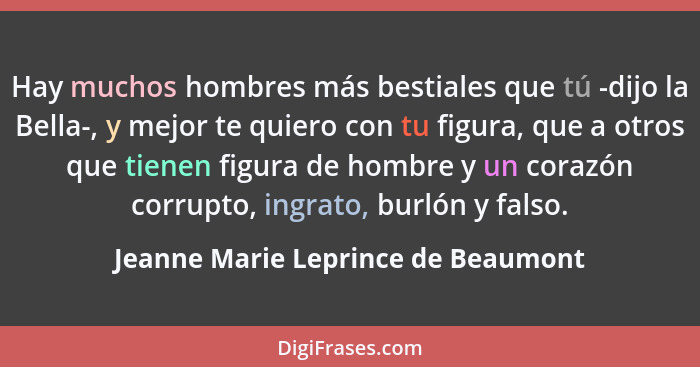 Hay muchos hombres más bestiales que tú -dijo la Bella-, y mejor te quiero con tu figura, que a otros que tienen f... - Jeanne Marie Leprince de Beaumont