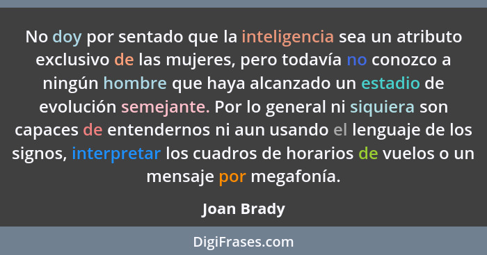 No doy por sentado que la inteligencia sea un atributo exclusivo de las mujeres, pero todavía no conozco a ningún hombre que haya alcanza... - Joan Brady