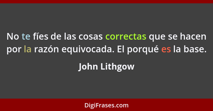 No te fíes de las cosas correctas que se hacen por la razón equivocada. El porqué es la base.... - John Lithgow