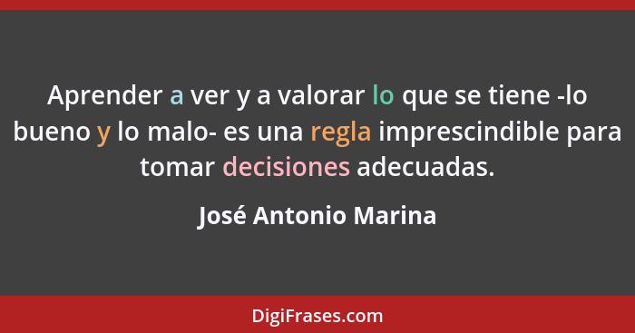 Aprender a ver y a valorar lo que se tiene -lo bueno y lo malo- es una regla imprescindible para tomar decisiones adecuadas.... - José Antonio Marina