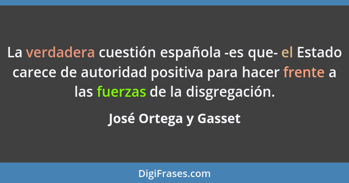 La verdadera cuestión española -es que- el Estado carece de autoridad positiva para hacer frente a las fuerzas de la disgregaci... - José Ortega y Gasset