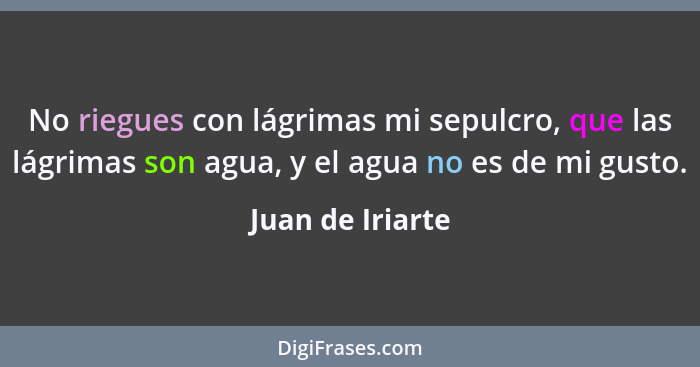 No riegues con lágrimas mi sepulcro, que las lágrimas son agua, y el agua no es de mi gusto.... - Juan de Iriarte