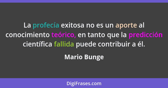 La profecía exitosa no es un aporte al conocimiento teórico, en tanto que la predicción científica fallida puede contribuir a él.... - Mario Bunge