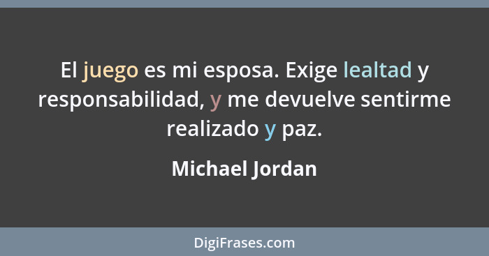 El juego es mi esposa. Exige lealtad y responsabilidad, y me devuelve sentirme realizado y paz.... - Michael Jordan