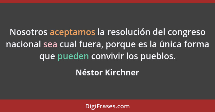 Nosotros aceptamos la resolución del congreso nacional sea cual fuera, porque es la única forma que pueden convivir los pueblos.... - Néstor Kirchner