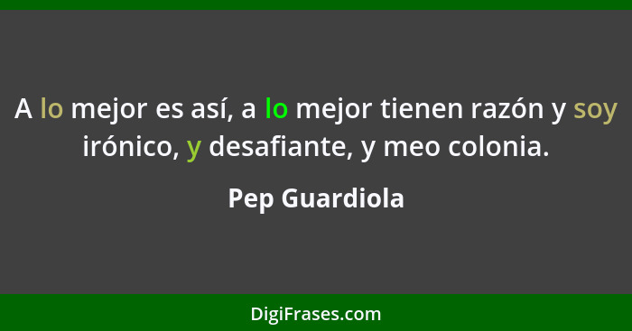 A lo mejor es así, a lo mejor tienen razón y soy irónico, y desafiante, y meo colonia.... - Pep Guardiola