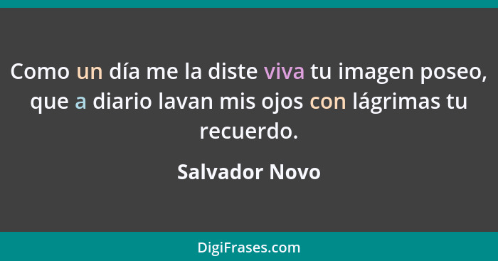 Como un día me la diste viva tu imagen poseo, que a diario lavan mis ojos con lágrimas tu recuerdo.... - Salvador Novo