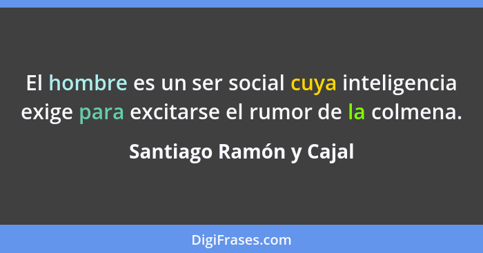El hombre es un ser social cuya inteligencia exige para excitarse el rumor de la colmena.... - Santiago Ramón y Cajal