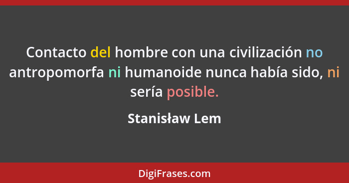 Contacto del hombre con una civilización no antropomorfa ni humanoide nunca había sido, ni sería posible.... - Stanisław Lem