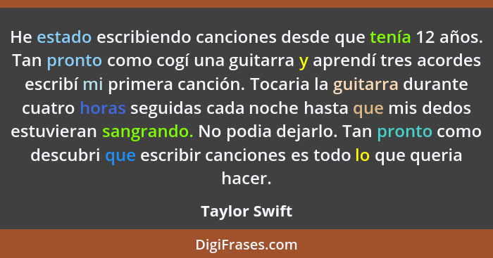 He estado escribiendo canciones desde que tenía 12 años. Tan pronto como cogí una guitarra y aprendí tres acordes escribí mi primera ca... - Taylor Swift