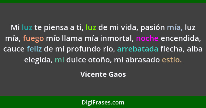 Mi luz te piensa a ti, luz de mi vida, pasión mía, luz mía, fuego mío llama mía inmortal, noche encendida, cauce feliz de mi profundo r... - Vicente Gaos