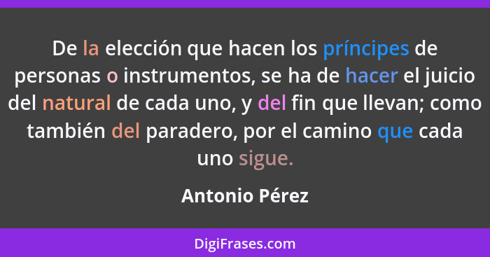 De la elección que hacen los príncipes de personas o instrumentos, se ha de hacer el juicio del natural de cada uno, y del fin que lle... - Antonio Pérez