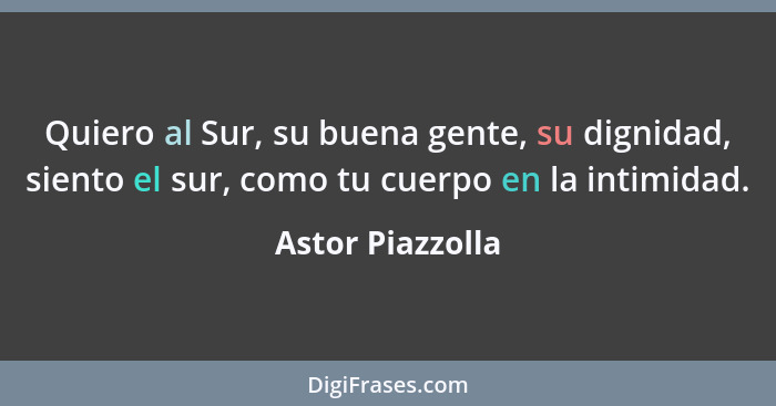 Quiero al Sur, su buena gente, su dignidad, siento el sur, como tu cuerpo en la intimidad.... - Astor Piazzolla