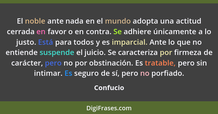 El noble ante nada en el mundo adopta una actitud cerrada en favor o en contra. Se adhiere únicamente a lo justo. Está para todos y es impa... - Confucio