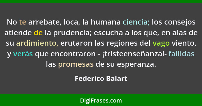 No te arrebate, loca, la humana ciencia; los consejos atiende de la prudencia; escucha a los que, en alas de su ardimiento, erutaron... - Federico Balart