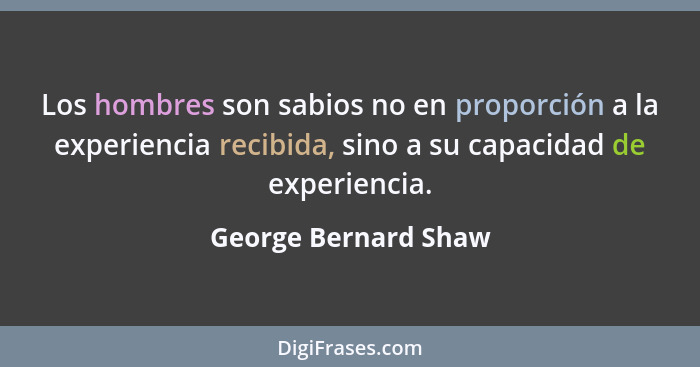 Los hombres son sabios no en proporción a la experiencia recibida, sino a su capacidad de experiencia.... - George Bernard Shaw