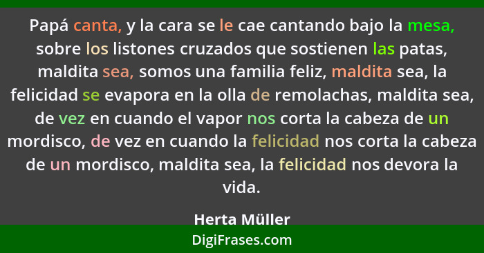 Papá canta, y la cara se le cae cantando bajo la mesa, sobre los listones cruzados que sostienen las patas, maldita sea, somos una fami... - Herta Müller