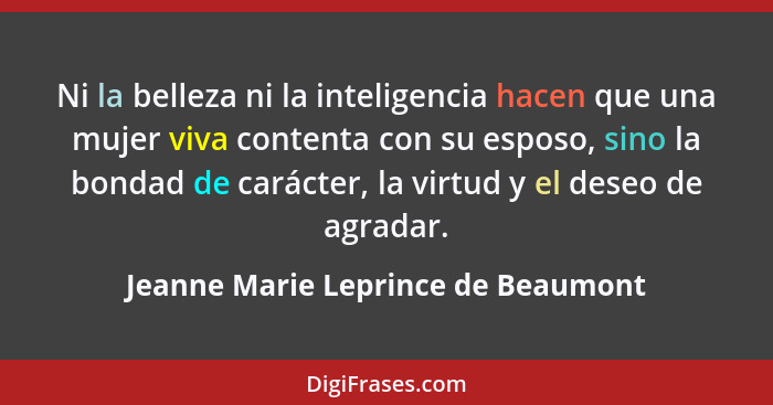 Ni la belleza ni la inteligencia hacen que una mujer viva contenta con su esposo, sino la bondad de carácter, la v... - Jeanne Marie Leprince de Beaumont