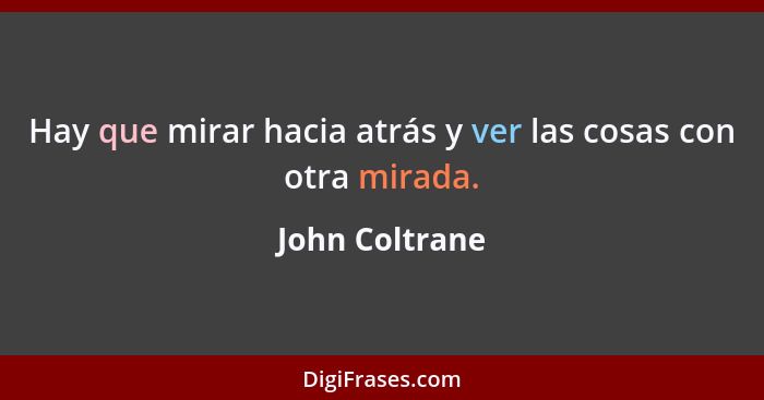 Hay que mirar hacia atrás y ver las cosas con otra mirada.... - John Coltrane