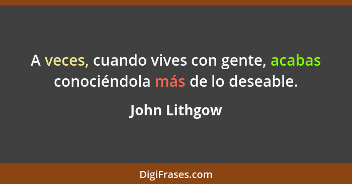 A veces, cuando vives con gente, acabas conociéndola más de lo deseable.... - John Lithgow