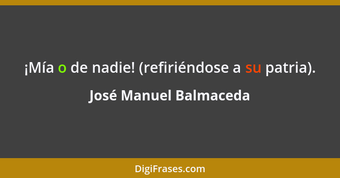 ¡Mía o de nadie! (refiriéndose a su patria).... - José Manuel Balmaceda